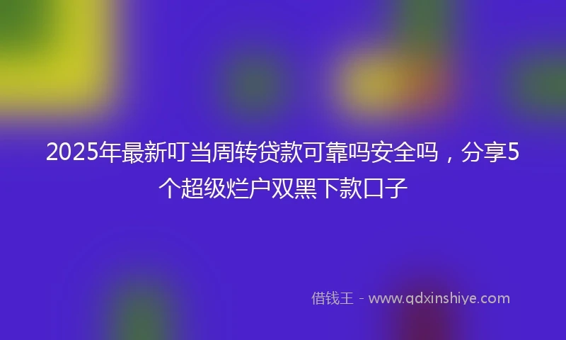 2025年最新叮当周转贷款可靠吗安全吗，分享5个超级烂户双黑下款口子