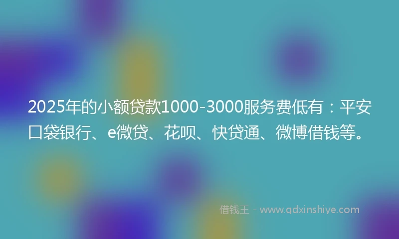 2025年的小额贷款1000-3000服务费低有：平安口袋银行、e微贷、花呗、快贷通、微博借钱等。