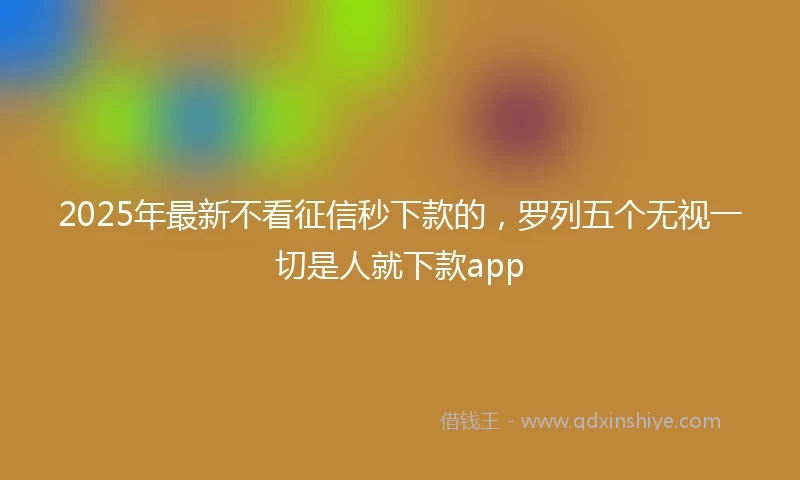 2025年最新不看征信秒下款的，罗列五个无视一切是人就下款app