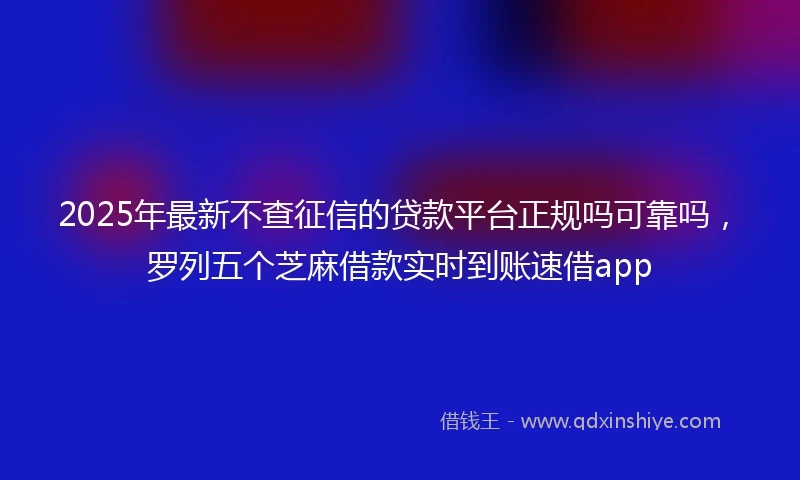 2025年最新不查征信的贷款平台正规吗可靠吗，罗列五个芝麻借款实时到账速借app
