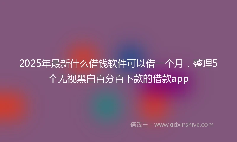 2025年最新什么借钱软件可以借一个月，整理5个无视黑白百分百下款的借款app