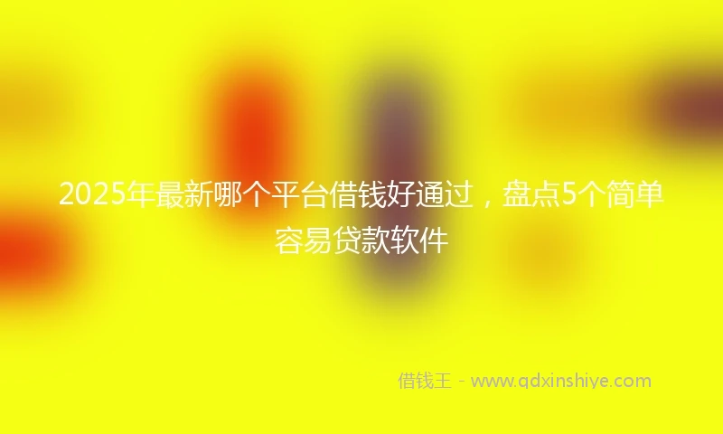 2025年最新哪个平台借钱好通过，盘点5个简单容易贷款软件