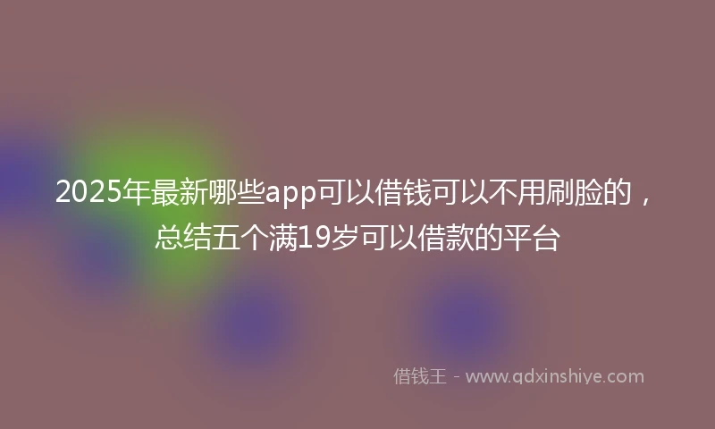 2025年最新哪些app可以借钱可以不用刷脸的，总结五个满19岁可以借款的平台