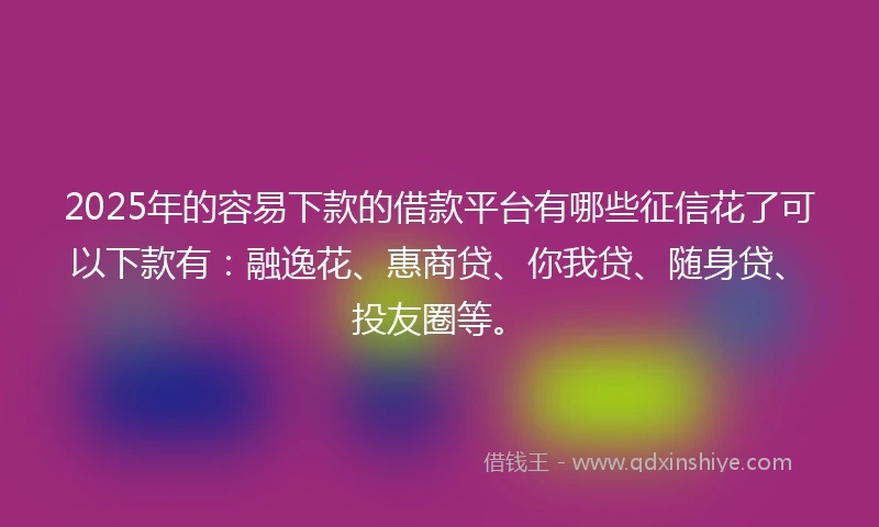 2025年的容易下款的借款平台有哪些征信花了可以下款有：融逸花、惠商贷、你我贷、随身贷、投友圈等。