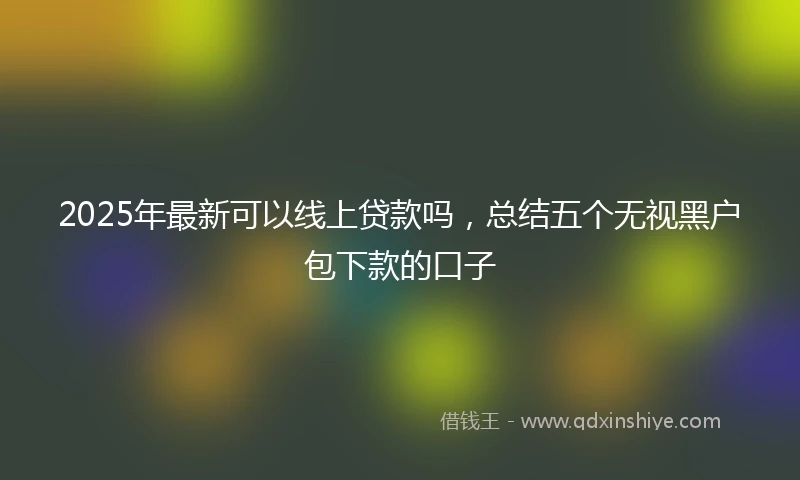 2025年最新可以线上贷款吗，总结五个无视黑户包下款的口子