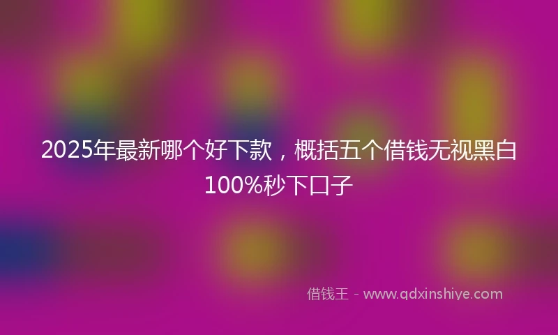 2025年最新哪个好下款，概括五个借钱无视黑白100%秒下口子