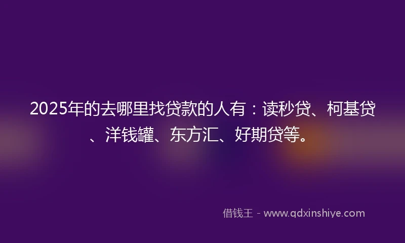 2025年的去哪里找贷款的人有：读秒贷、柯基贷、洋钱罐、东方汇、好期贷等。