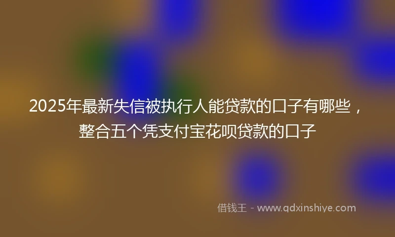 2025年最新失信被执行人能贷款的口子有哪些，整合五个凭支付宝花呗贷款的口子