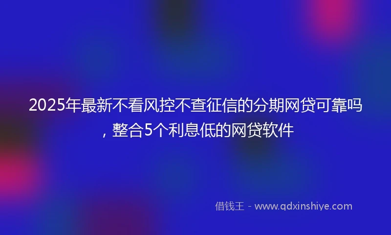 2025年最新不看风控不查征信的分期网贷可靠吗，整合5个利息低的网贷软件