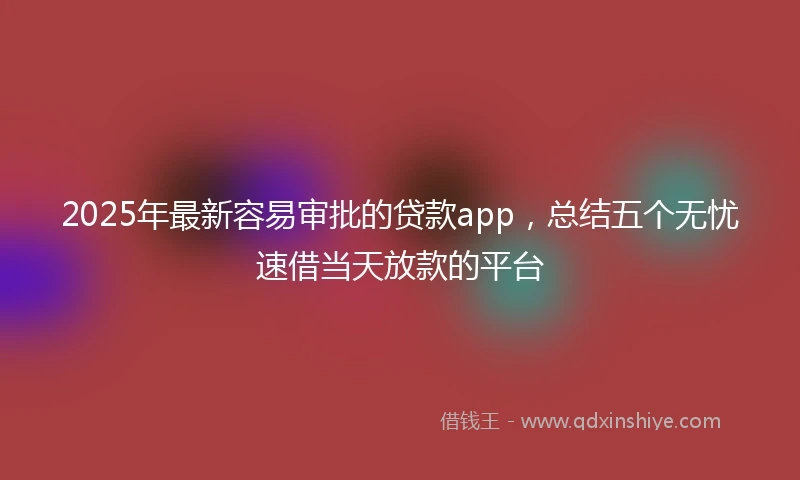 2025年最新容易审批的贷款app，总结五个无忧速借当天放款的平台