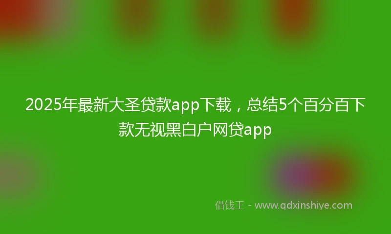2025年最新大圣贷款app下载，总结5个百分百下款无视黑白户网贷app
