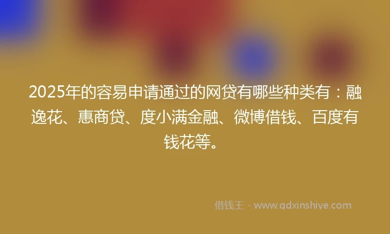 2025年的容易申请通过的网贷有哪些种类有：融逸花、惠商贷、度小满金融、微博借钱、百度有钱花等。