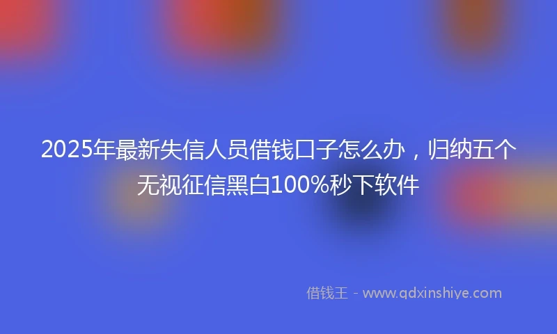 2025年最新失信人员借钱口子怎么办，归纳五个无视征信黑白100%秒下软件