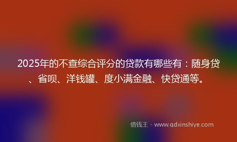 2025年的不查综合评分的贷款有哪些有：随身贷、省呗、洋钱罐、度小满金融、快贷通等。