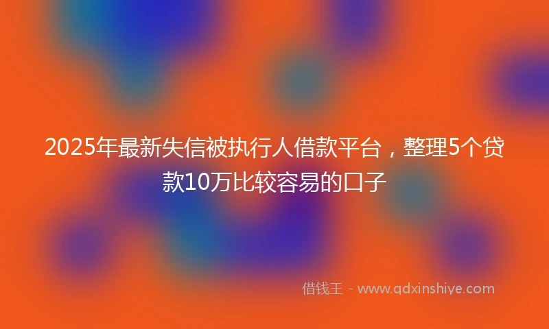2025年最新失信被执行人借款平台,整理5个贷款10万比较容易的口子