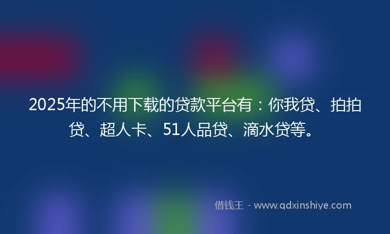 2025年的不用下载的贷款平台有：你我贷、拍拍贷、超人卡、51人品贷、滴水贷等。