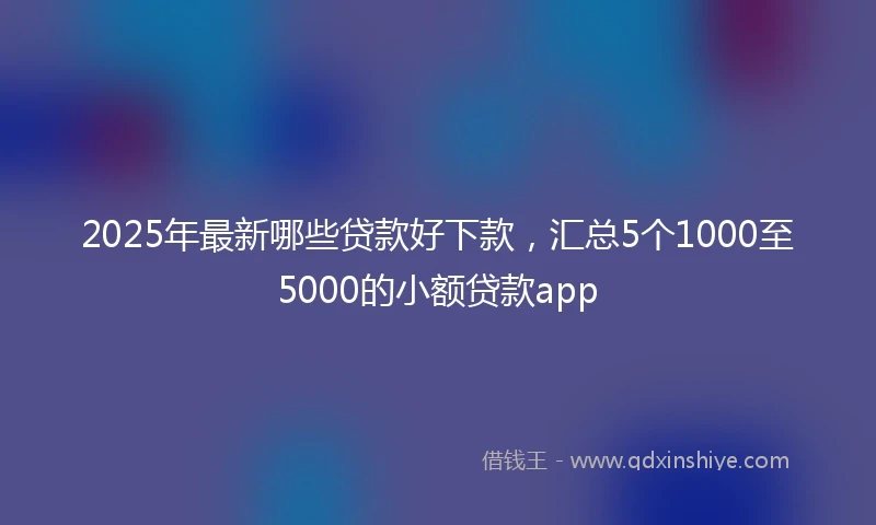 2025年最新哪些贷款好下款，汇总5个1000至5000的小额贷款app