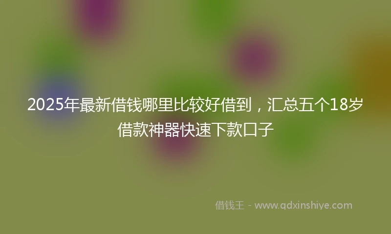 2025年最新借钱哪里比较好借到，汇总五个18岁借款神器快速下款口子