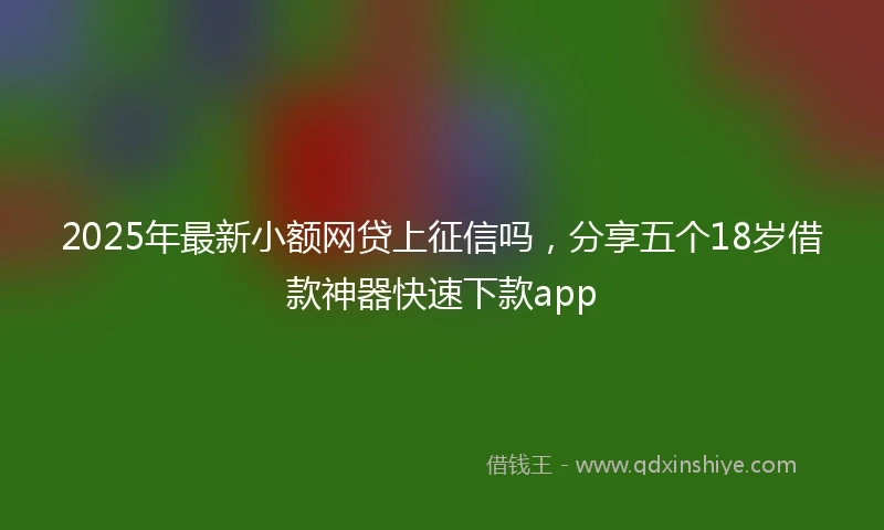 2025年最新小额网贷上征信吗，分享五个18岁借款神器快速下款app