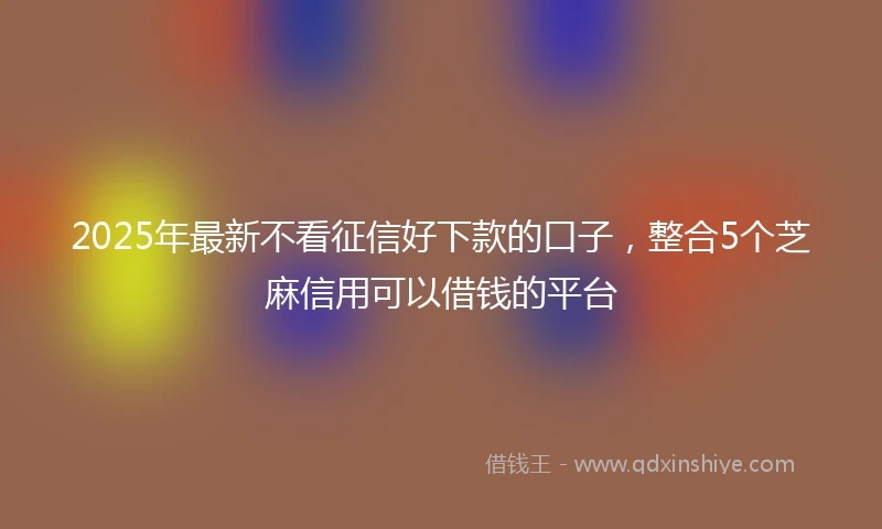2025年最新不看征信好下款的口子，整合5个芝麻信用可以借钱的平台