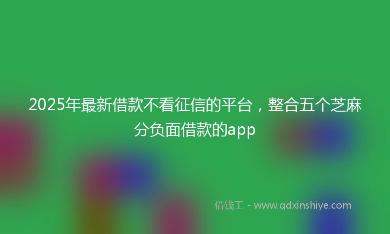 2025年最新借款不看征信的平台，整合五个芝麻分负面借款的app