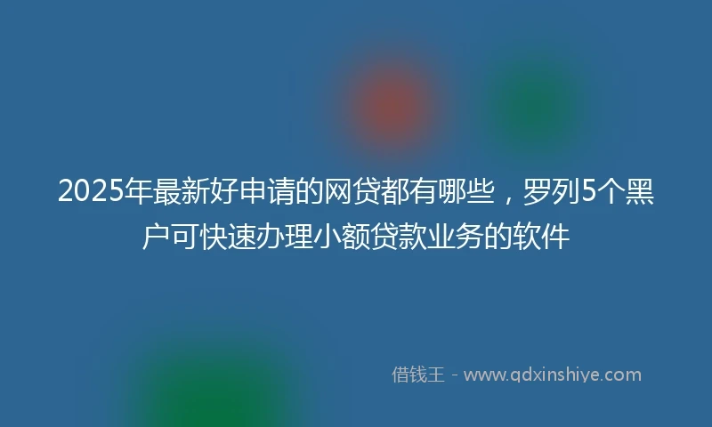 2025年最新好申请的网贷都有哪些,罗列5个黑户可快速办理小额贷款业务的软件