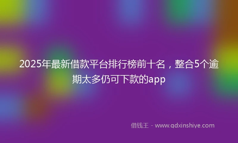 2025年最新借款平台排行榜前十名，整合5个逾期太多仍可下款的app