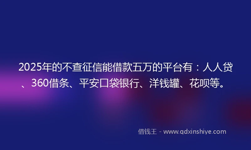 2025年的不查征信能借款五万的平台有：人人贷、360借条、平安口袋银行、洋钱罐、花呗等。