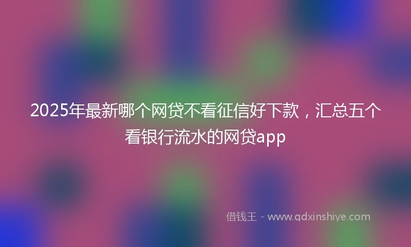 2025年最新哪个网贷不看征信好下款，汇总五个看银行流水的网贷app