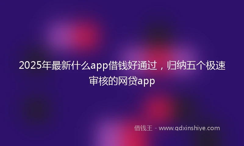 2025年最新什么app借钱好通过，归纳五个极速审核的网贷app