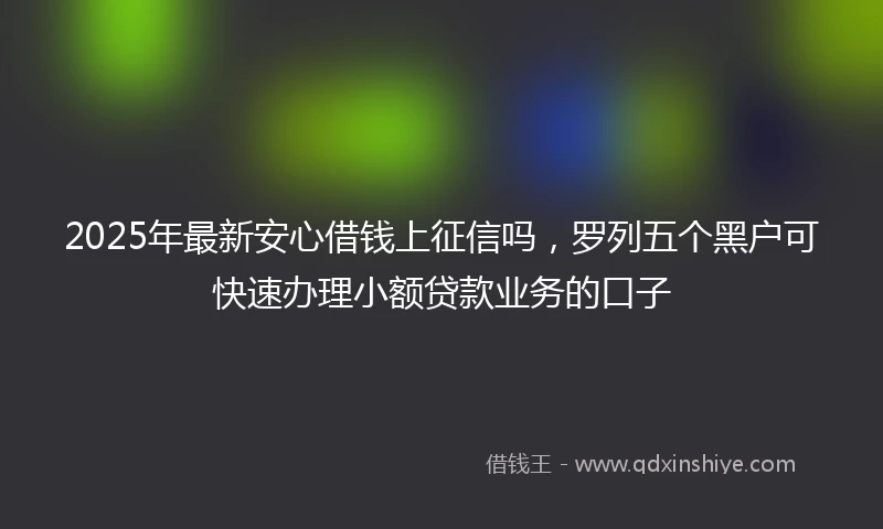 2025年最新安心借钱上征信吗，罗列五个黑户可快速办理小额贷款业务的口子