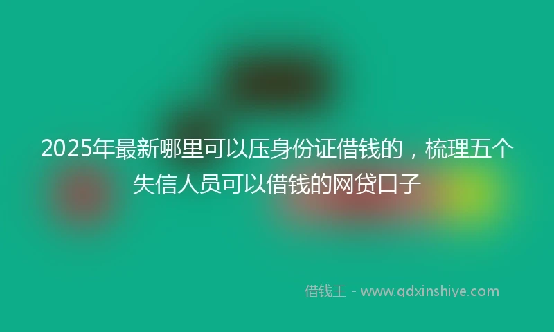 2025年最新哪里可以压身份证借钱的，梳理五个失信人员可以借钱的网贷口子
