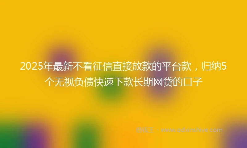 2025年最新不看征信直接放款的平台款，归纳5个无视负债快速下款长期网贷的口子