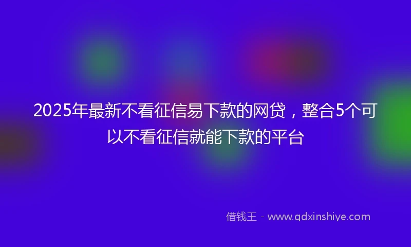 2025年最新不看征信易下款的网贷，整合5个可以不看征信就能下款的平台