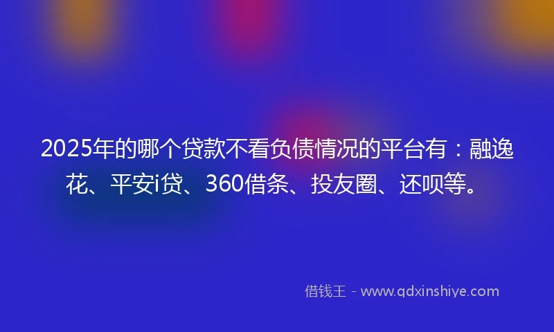2025年的哪个贷款不看负债情况的平台有：融逸花、平安i贷、360借条、投友圈、还呗等。