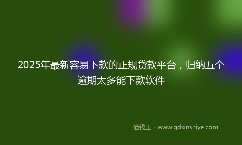 2025年最新容易下款的正规贷款平台，归纳五个逾期太多能下款软件