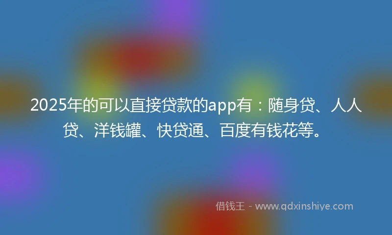 2025年的可以直接贷款的app有：随身贷、人人贷、洋钱罐、快贷通、百度有钱花等。