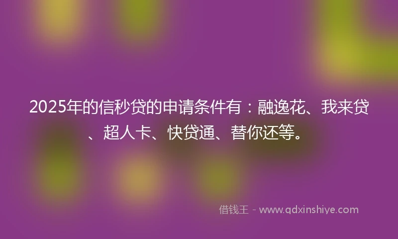 2025年的信秒贷的申请条件有：融逸花、我来贷、超人卡、快贷通、替你还等。