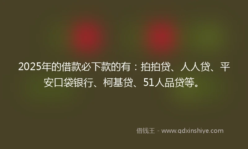 2025年的借款必下款的有：拍拍贷、人人贷、平安口袋银行、柯基贷、51人品贷等。