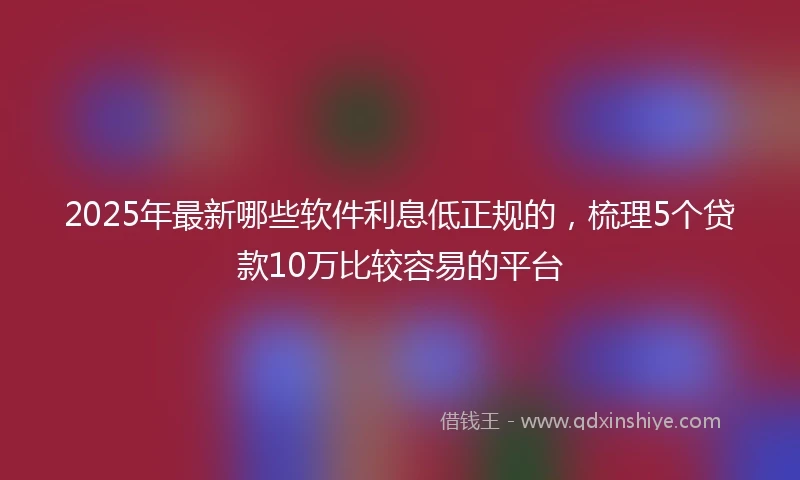 2025年最新哪些软件利息低正规的，梳理5个贷款10万比较容易的平台