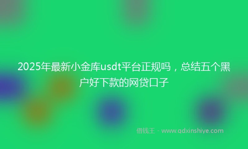 2025年最新小金库usdt平台正规吗，总结五个黑户好下款的网贷口子