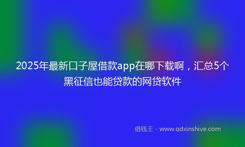 2025年最新口子屋借款app在哪下载啊，汇总5个黑征信也能贷款的网贷软件