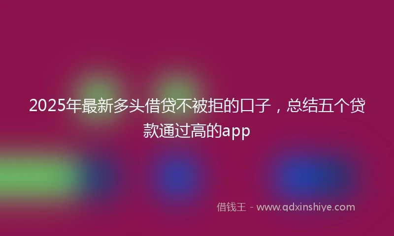 2025年最新多头借贷不被拒的口子，总结五个贷款通过高的app