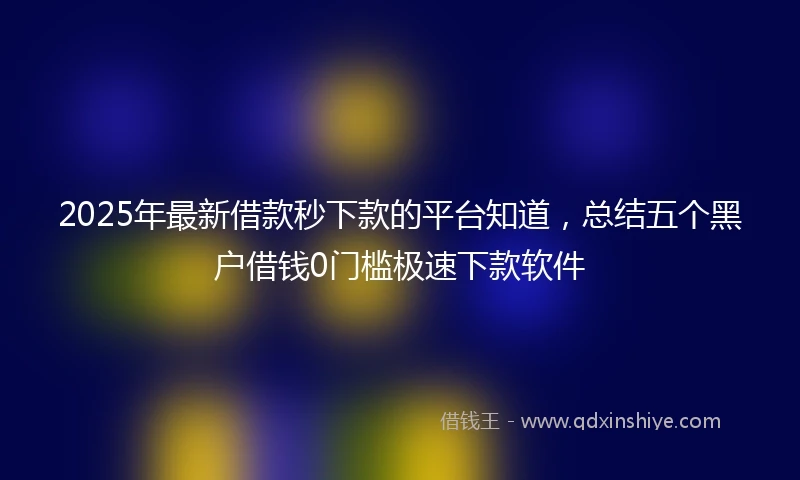 2025年最新借款秒下款的平台知道，总结五个黑户借钱0门槛极速下款软件