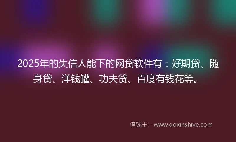 2025年的失信人能下的网贷软件有：好期贷、随身贷、洋钱罐、功夫贷、百度有钱花等。