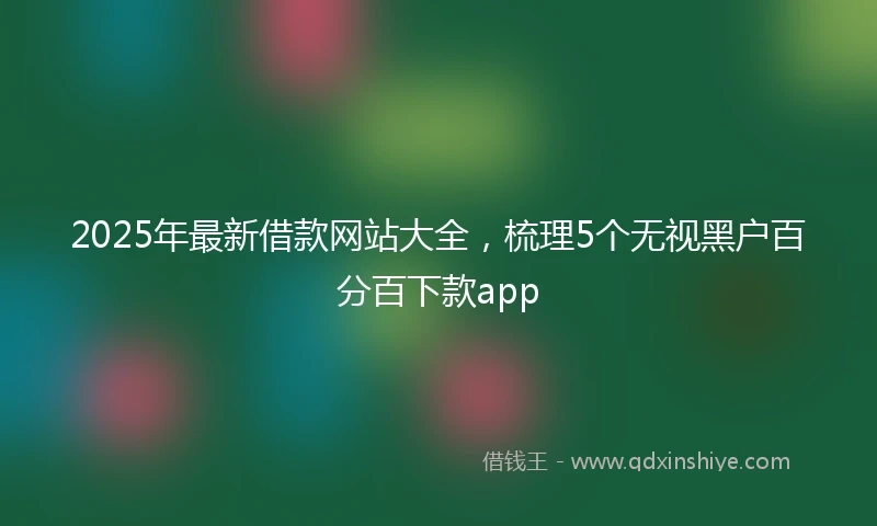 2025年最新借款网站大全，梳理5个无视黑户百分百下款app