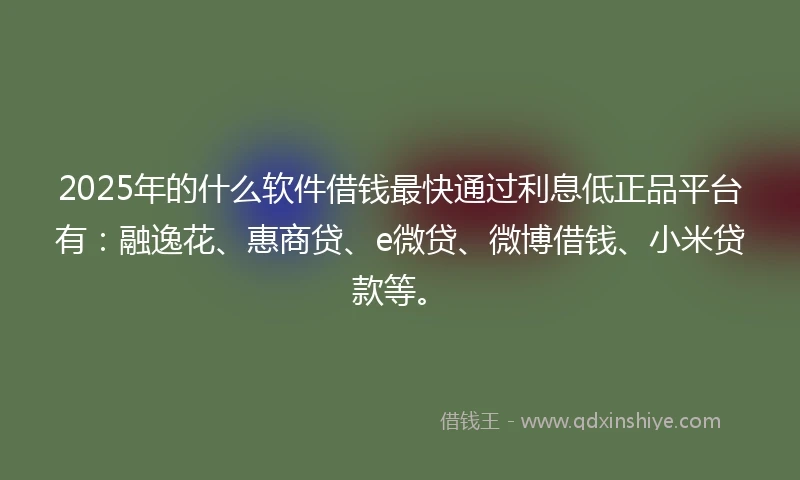 2025年的什么软件借钱最快通过利息低正品平台有：融逸花、惠商贷、e微贷、微博借钱、小米贷款等。