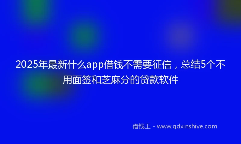 2025年最新什么app借钱不需要征信，总结5个不用面签和芝麻分的贷款软件