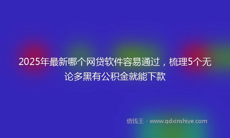 2025年最新哪个网贷软件容易通过，梳理5个无论多黑有公积金就能下款