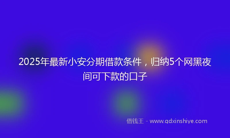 2025年最新小安分期借款条件，归纳5个网黑夜间可下款的口子